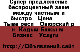 Супер предложение беспроцентный заем между частным и быстро › Цена ­ 10 - Тыва респ., Овюрский р-н, Кадый-Бажы м. Бизнес » Услуги   